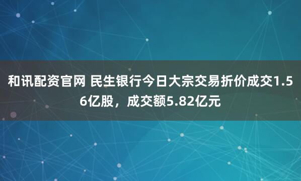 和讯配资官网 民生银行今日大宗交易折价成交1.56亿股，成交额5.82亿元