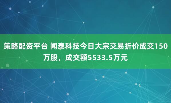 策略配资平台 闻泰科技今日大宗交易折价成交150万股，成交额5533.5万元
