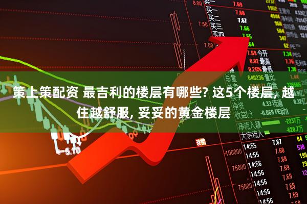 策上策配资 最吉利的楼层有哪些? 这5个楼层, 越住越舒服, 妥妥的黄金楼层