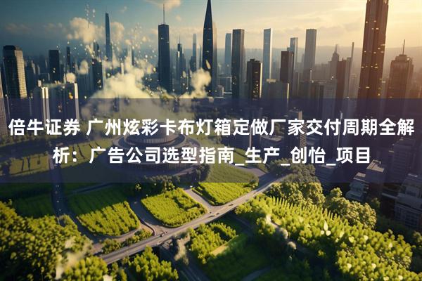 倍牛证券 广州炫彩卡布灯箱定做厂家交付周期全解析：广告公司选型指南_生产_创怡_项目