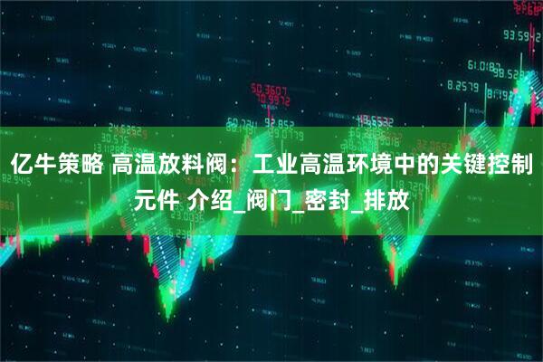 亿牛策略 高温放料阀：工业高温环境中的关键控制元件 介绍_阀门_密封_排放