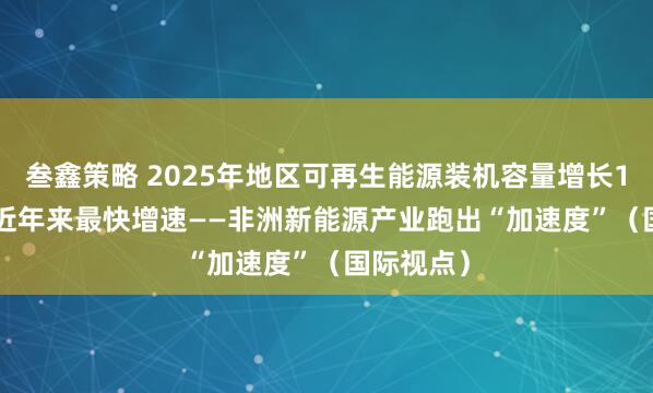 叁鑫策略 2025年地区可再生能源装机容量增长15.9% 为近年来最快增速——非洲新能源产业跑出“加速度”（国际视点）